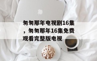 匆匆那年电视剧16集，匆匆那年16集免费观看完整版电视