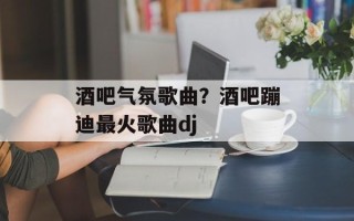 酒吧气氛歌曲？酒吧蹦迪最火歌曲dj