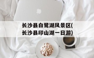 长沙县白鹭湖风景区(长沙县印山湖一日游)