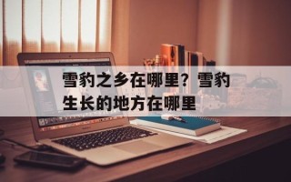 雪豹之乡在哪里？雪豹生长的地方在哪里