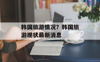 韩国旅游情况？韩国旅游现状最新消息