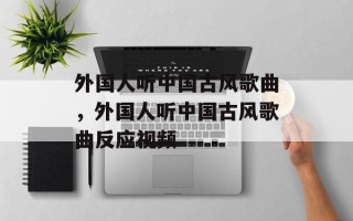 外国人听中国古风歌曲，外国人听中国古风歌曲反应视频