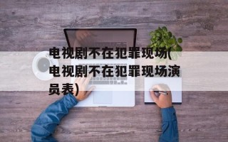 电视剧不在犯罪现场(电视剧不在犯罪现场演员表)