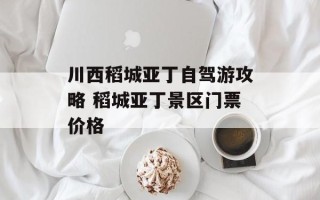 川西稻城亚丁自驾游攻略 稻城亚丁景区门票价格