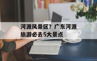 河源风景区？广东河源旅游必去5大景点