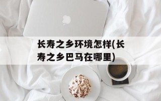 长寿之乡环境怎样(长寿之乡巴马在哪里)