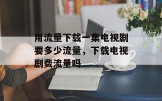 用流量下载一集电视剧要多少流量，下载电视剧费流量吗