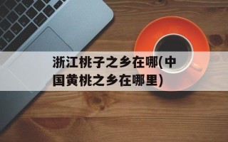 浙江桃子之乡在哪(中国黄桃之乡在哪里)