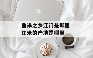 鱼米之乡江门是哪里 江米的产地是哪里