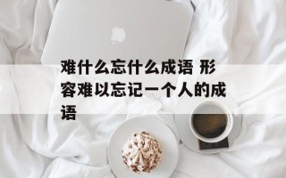 难什么忘什么成语 形容难以忘记一个人的成语