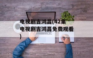 电视剧吉鸿昌(42集电视剧吉鸿昌免费观看)