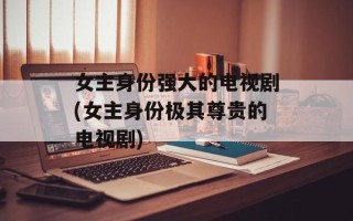 女主身份强大的电视剧(女主身份极其尊贵的电视剧)