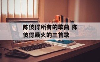 陈彼得所有的歌曲 陈彼得最火的三首歌
