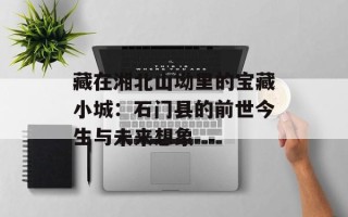 藏在湘北山坳里的宝藏小城：石门县的前世今生与未来想象