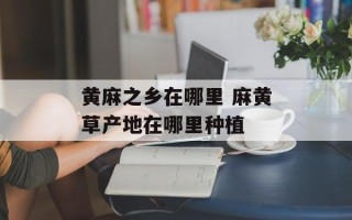 黄麻之乡在哪里 麻黄草产地在哪里种植