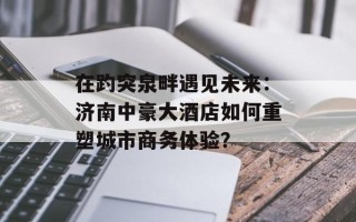 在趵突泉畔遇见未来：济南中豪大酒店如何重塑城市商务体验？