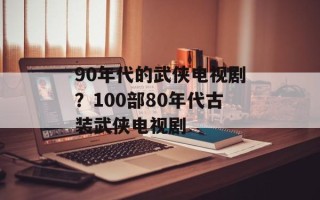 90年代的武侠电视剧？100部80年代古装武侠电视剧