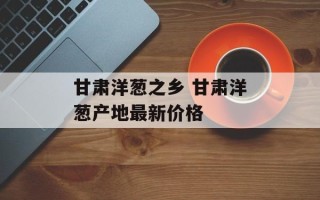 甘肃洋葱之乡 甘肃洋葱产地最新价格