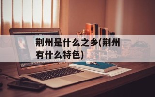 荆州是什么之乡(荆州有什么特色)
