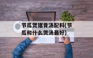 节瓜煲猪骨汤配料(节瓜和什么煲汤最好)