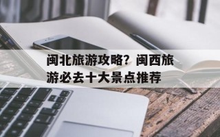 闽北旅游攻略？闽西旅游必去十大景点推荐