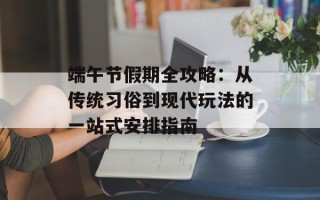 端午节假期全攻略：从传统习俗到现代玩法的一站式安排指南