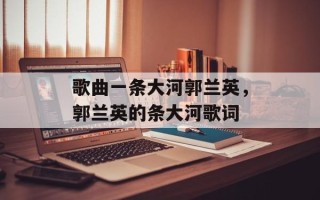 歌曲一条大河郭兰英，郭兰英的条大河歌词