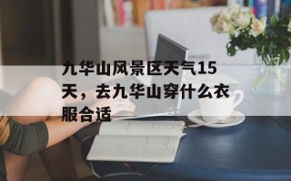 九华山风景区天气15天，去九华山穿什么衣服合适