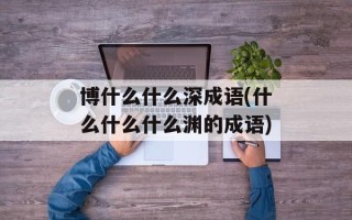 博什么什么深成语(什么什么什么渊的成语)