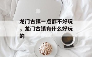 龙门古镇一点都不好玩，龙门古镇有什么好玩的