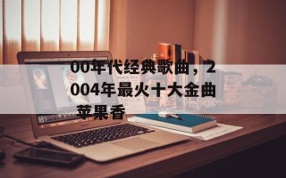 00年代经典歌曲，2004年最火十大金曲 苹果香