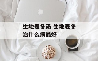生地麦冬汤 生地麦冬治什么病最好