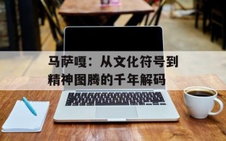 马萨嘎：从文化符号到精神图腾的千年解码