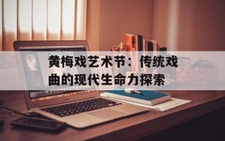 黄梅戏艺术节：传统戏曲的现代生命力探索