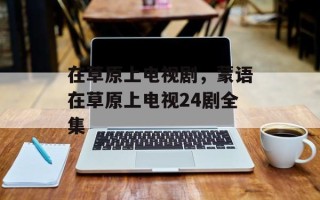 在草原上电视剧，蒙语在草原上电视24剧全集
