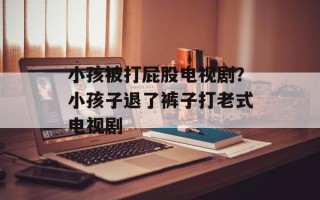 小孩被打屁股电视剧？小孩子退了裤子打老式电视剧