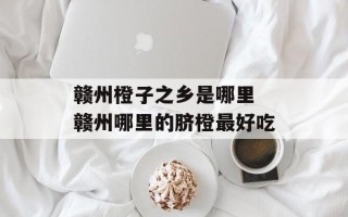赣州橙子之乡是哪里 赣州哪里的脐橙最好吃