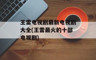 王雷电视剧最新电视剧大全(王雷最火的十部电视剧)