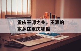 重庆王源之乡，王源的家乡在重庆哪里