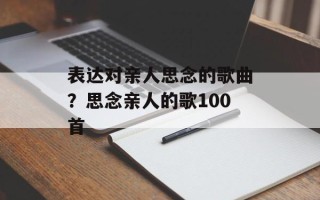 表达对亲人思念的歌曲？思念亲人的歌100首