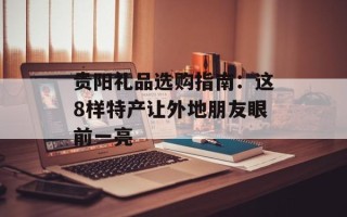 贵阳礼品选购指南：这8样特产让外地朋友眼前一亮