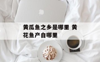 黄瓜鱼之乡是哪里 黄花鱼产自哪里