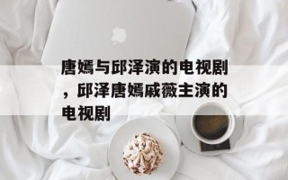 唐嫣与邱泽演的电视剧，邱泽唐嫣戚薇主演的电视剧