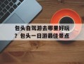 包头自驾游去哪里好玩？包头一日游最佳景点