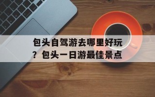 包头自驾游去哪里好玩？包头一日游最佳景点