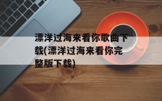 漂洋过海来看你歌曲下载(漂洋过海来看你完整版下载)