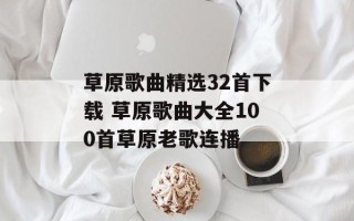 草原歌曲精选32首下载 草原歌曲大全100首草原老歌连播
