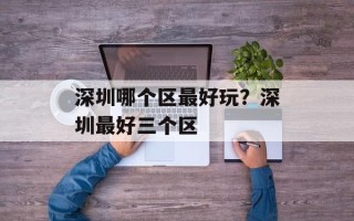 深圳哪个区最好玩？深圳最好三个区