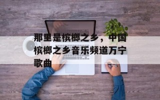 那里是槟榔之乡，中国槟榔之乡音乐频道万宁歌曲