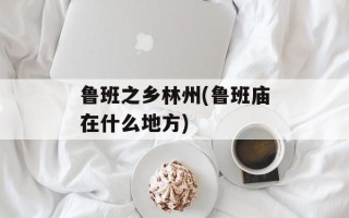 鲁班之乡林州(鲁班庙在什么地方)